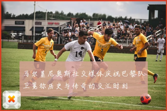 马尔基尼奥斯社交媒体庆祝巴黎队卫冕称历史与传奇的交汇时刻