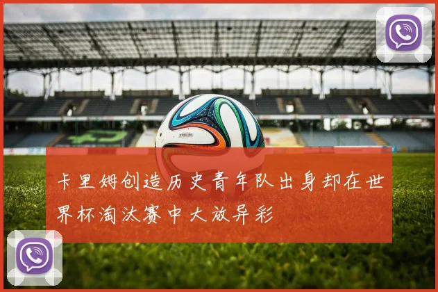 卡里姆创造历史青年队出身却在世界杯淘汰赛中大放异彩