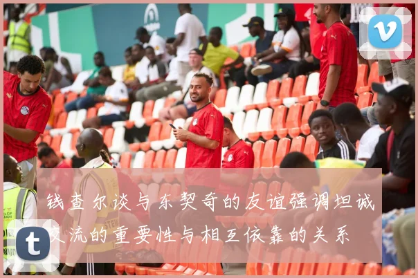 钱查尔谈与东契奇的友谊强调坦诚交流的重要性与相互依靠的关系
