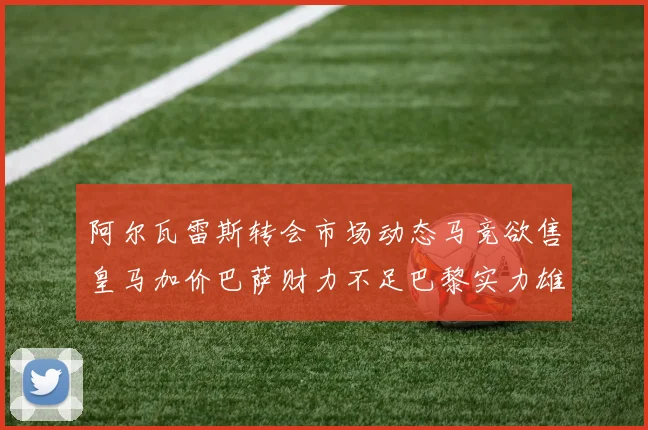 阿尔瓦雷斯转会市场动态马竞欲售皇马加价巴萨财力不足巴黎实力雄厚