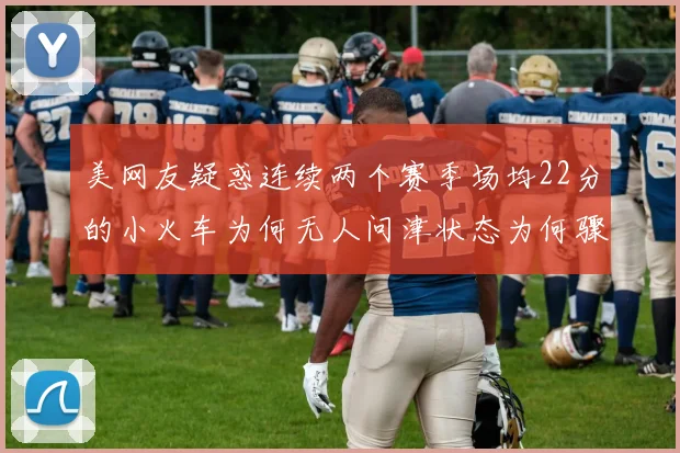 美网友疑惑连续两个赛季场均22分的小火车为何无人问津状态为何骤降