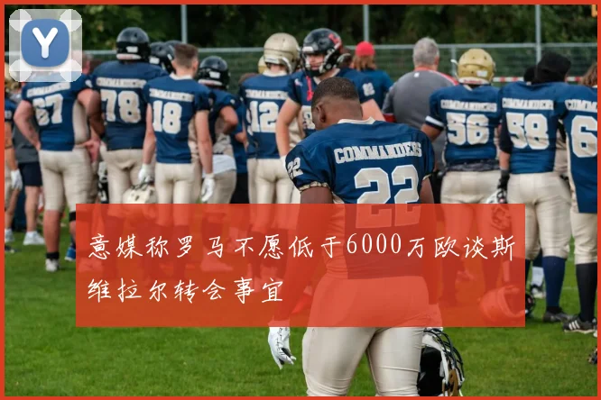 意媒称罗马不愿低于6000万欧谈斯维拉尔转会事宜