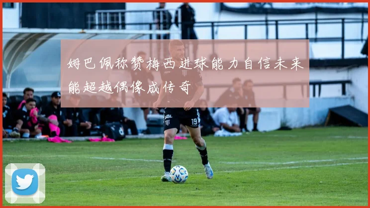 姆巴佩称赞梅西进球能力自信未来能超越偶像成传奇