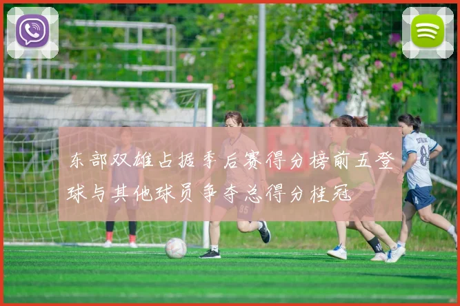 东部双雄占据季后赛得分榜前五登球与其他球员争夺总得分桂冠