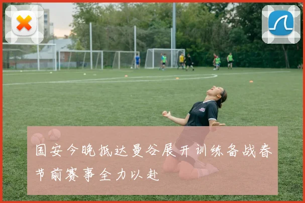 国安今晚抵达曼谷展开训练备战春节前赛事全力以赴