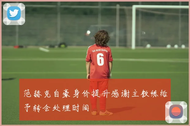 范赫克自豪身价提升感谢主教练给予转会处理时间