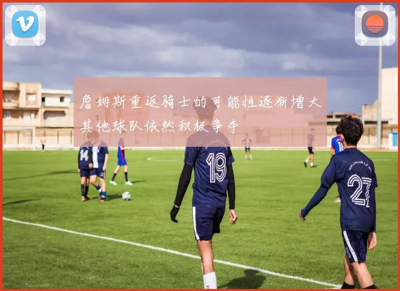 詹姆斯重返骑士的可能性逐渐增大其他球队依然积极争夺