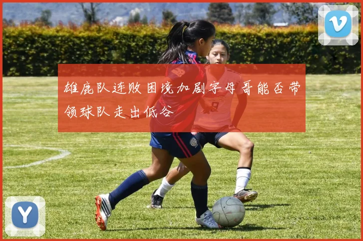 雄鹿队连败困境加剧字母哥能否带领球队走出低谷