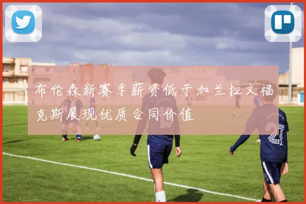 布伦森新赛季薪资低于加兰拉文福克斯展现优质合同价值