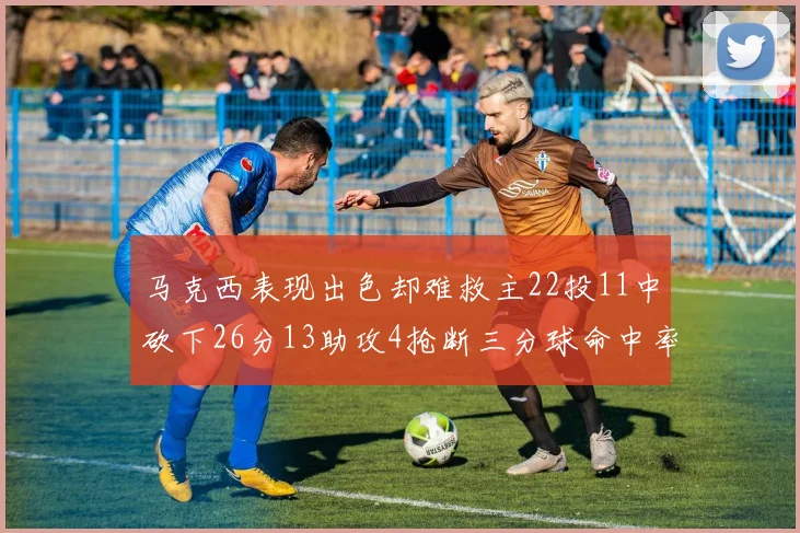 马克西表现出色却难救主22投11中砍下26分13助攻4抢断三分球命中率低迷
