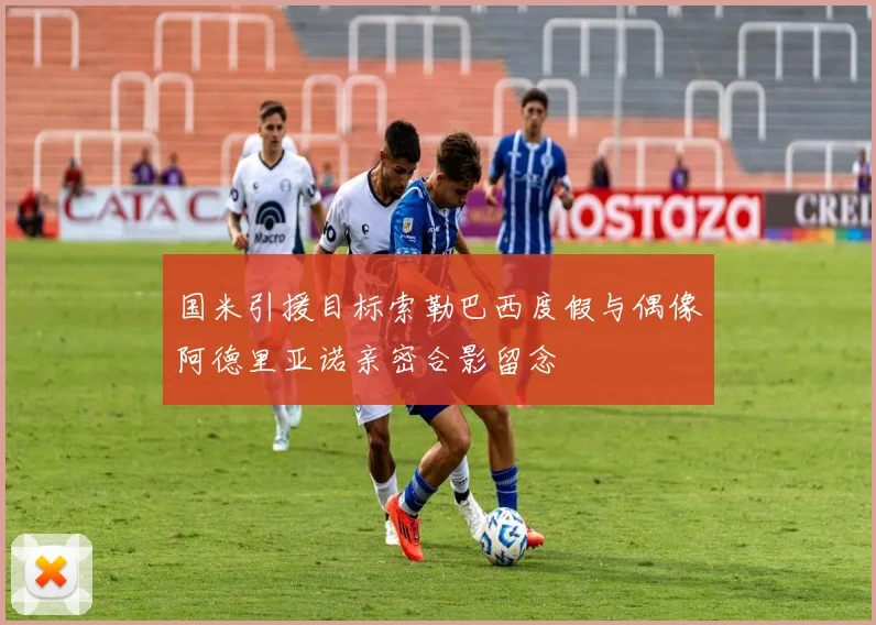 国米引援目标索勒巴西度假与偶像阿德里亚诺亲密合影留念