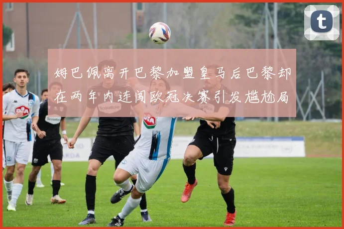 姆巴佩离开巴黎加盟皇马后巴黎却在两年内连闯欧冠决赛引发尴尬局面