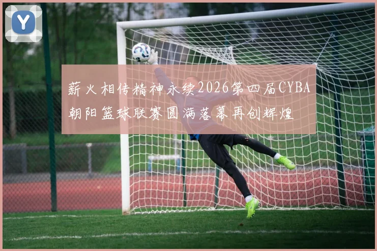 薪火相传精神永续2026第四届CYBA朝阳篮球联赛圆满落幕再创辉煌