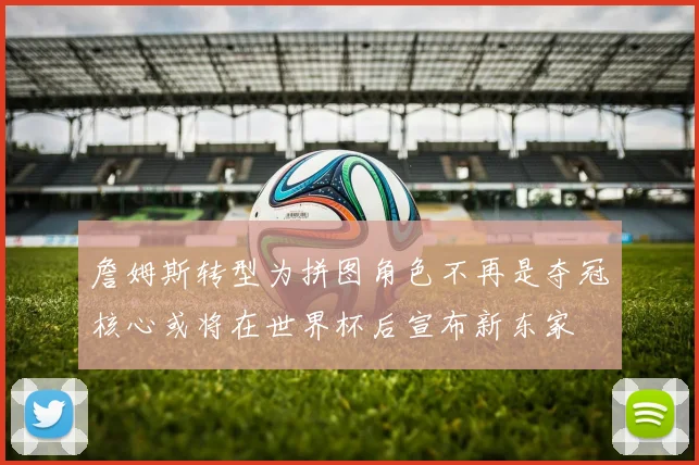詹姆斯转型为拼图角色不再是夺冠核心或将在世界杯后宣布新东家