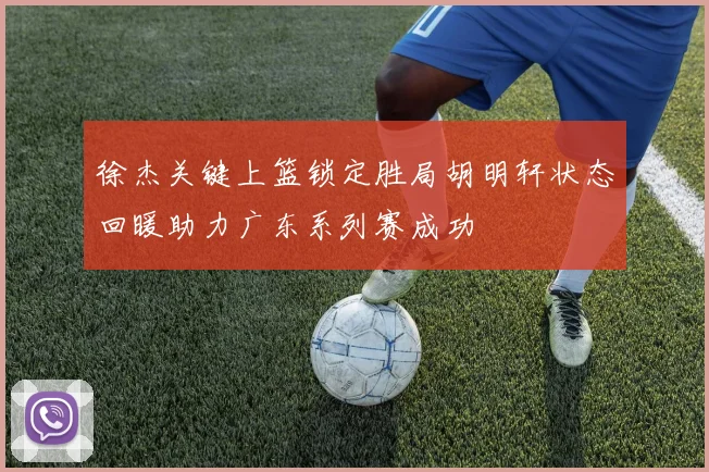 徐杰关键上篮锁定胜局胡明轩状态回暖助力广东系列赛成功