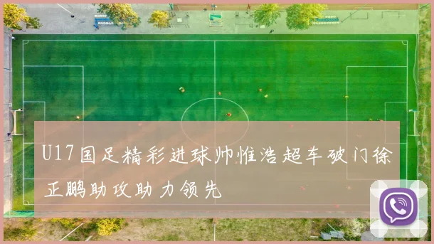 U17国足精彩进球帅惟浩超车破门徐正鹏助攻助力领先