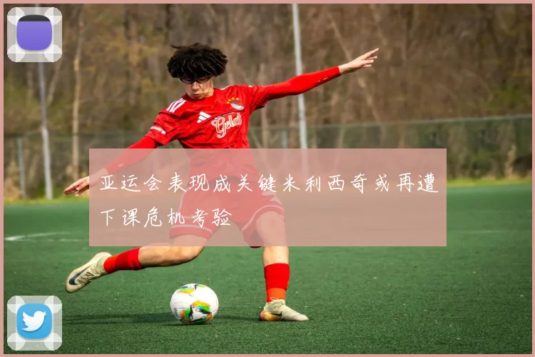 亚运会表现成关键米利西奇或再遭下课危机考验